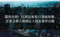 震惊全网！51网站本周51漫画惊爆，反差当事人真相让人网友直呼过瘾