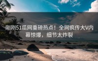 刚刚51瓜网重磅热点！全网疯传大V内幕惊爆，细节太炸裂