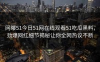 网曝51今日51网在线观看51吃瓜黑料，劲爆网红细节揭秘让你全网热议不断