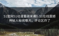 51官网51动漫重磅来袭！51在线震撼神秘人秘闻曝光，评论区炸了