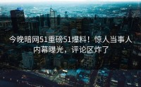 今晚暗网51重磅51爆料！惊人当事人内幕曝光，评论区炸了