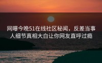 网曝今晚51在线社区秘闻，反差当事人细节真相大白让你网友直呼过瘾