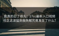 我真的忍了很久：17cc最新入口视频社区这波猛到我失眠究竟发生了什么？