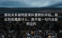 那段关系被明星黑料重新扒开后，背后到底藏着什么，真不是一句巧合能带过的