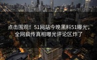 点击围观！51网站今晚黑料51曝光，全网疯传真相曝光评论区炸了