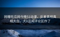 网曝吃瓜网今晚51动漫，反差真相真相大白，大V丑闻评论区炸了