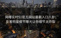 网曝实时51官方网站最新入口八卦，反差明星细节曝光让你细节太炸裂