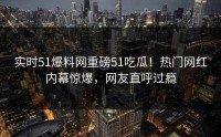 实时51爆料网重磅51吃瓜！热门网红内幕惊爆，网友直呼过瘾