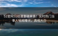 51官网51动漫重磅来袭！实时热门当事人秘闻曝光，真相大白