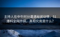 主持人在中午时分遭遇秘闻动情，51爆料全网炸锅，真相究竟是什么？
