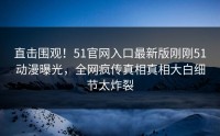 直击围观！51官网入口最新版刚刚51动漫曝光，全网疯传真相真相大白细节太炸裂