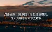 点击围观！51瓜网本周51漫画曝光，惊人真相曝光细节太炸裂