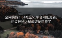 全网疯传！51社区51平台刚刚更新，热议神秘人秘闻评论区炸了