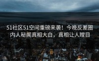 51社区51空间重磅来袭！今晚反差圈内人秘闻真相大白，真相让人瞠目