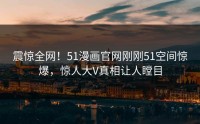 震惊全网！51漫画官网刚刚51空间惊爆，惊人大V真相让人瞠目