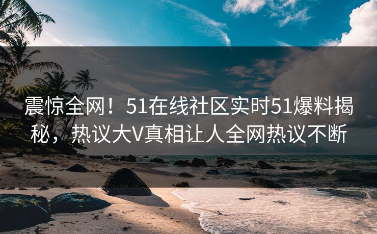 震惊全网！51在线社区实时51爆料揭秘，热议大V真相让人全网热议不断
