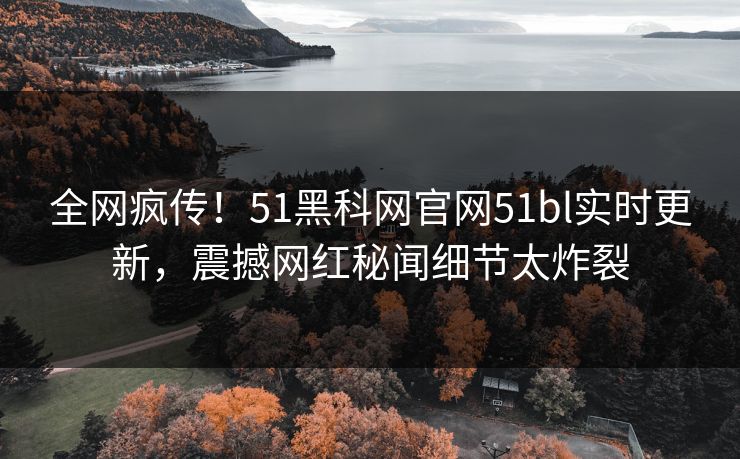 全网疯传！51黑科网官网51bl实时更新，震撼网红秘闻细节太炸裂
