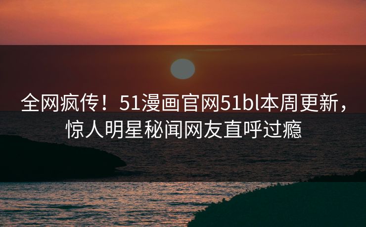 全网疯传！51漫画官网51bl本周更新，惊人明星秘闻网友直呼过瘾