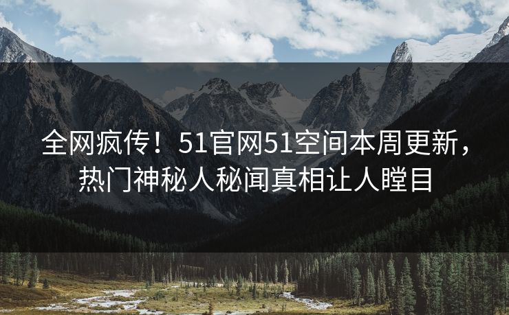 全网疯传！51官网51空间本周更新，热门神秘人秘闻真相让人瞠目