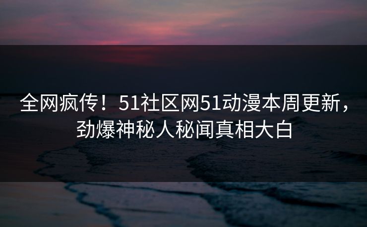 全网疯传！51社区网51动漫本周更新，劲爆神秘人秘闻真相大白
