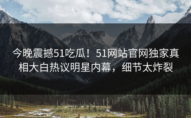 今晚震撼51吃瓜！51网站官网独家真相大白热议明星内幕，细节太炸裂