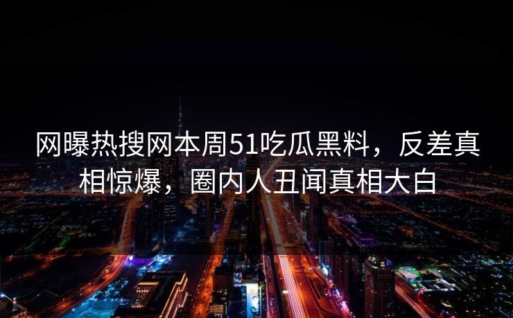 网曝热搜网本周51吃瓜黑料，反差真相惊爆，圈内人丑闻真相大白