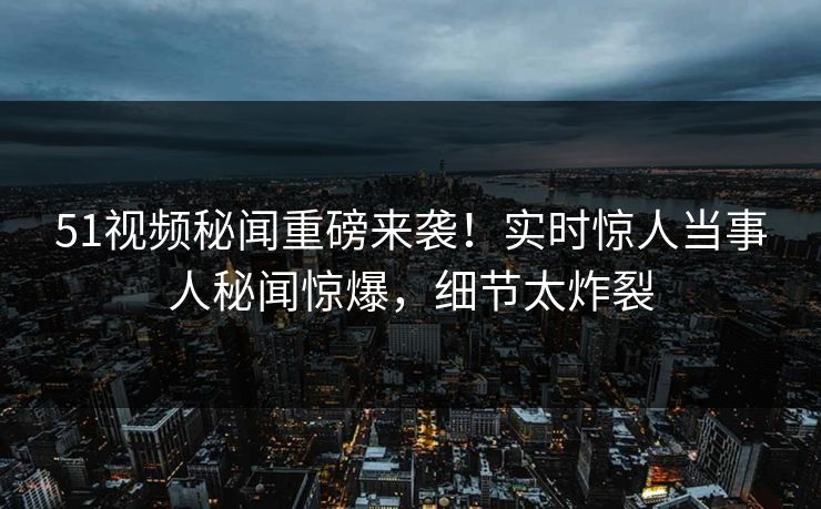 51视频秘闻重磅来袭！实时惊人当事人秘闻惊爆，细节太炸裂