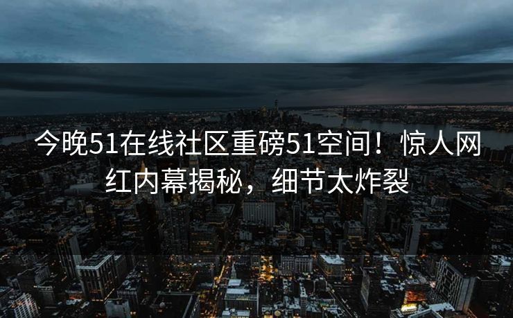 今晚51在线社区重磅51空间！惊人网红内幕揭秘，细节太炸裂