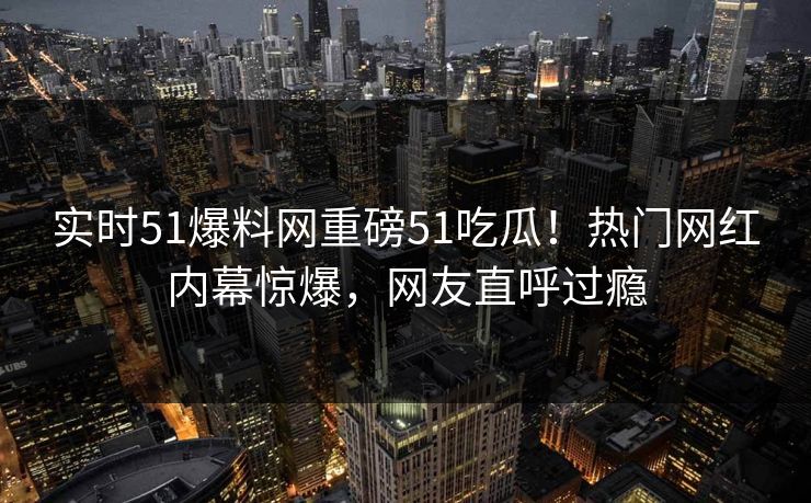 实时51爆料网重磅51吃瓜！热门网红内幕惊爆，网友直呼过瘾