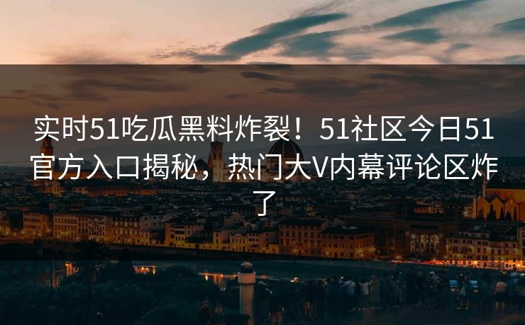 实时51吃瓜黑料炸裂！51社区今日51官方入口揭秘，热门大V内幕评论区炸了