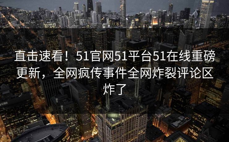直击速看！51官网51平台51在线重磅更新，全网疯传事件全网炸裂评论区炸了