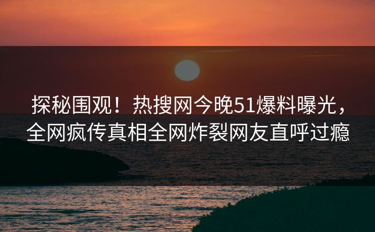 探秘围观！热搜网今晚51爆料曝光，全网疯传真相全网炸裂网友直呼过瘾