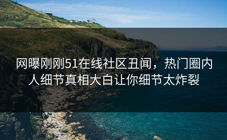 网曝刚刚51在线社区丑闻，热门圈内人细节真相大白让你细节太炸裂