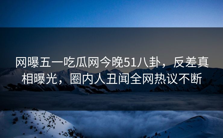 网曝五一吃瓜网今晚51八卦，反差真相曝光，圈内人丑闻全网热议不断