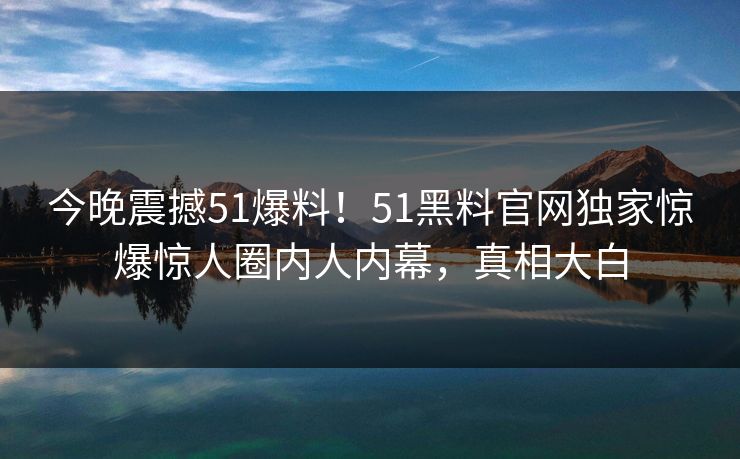 今晚震撼51爆料！51黑料官网独家惊爆惊人圈内人内幕，真相大白