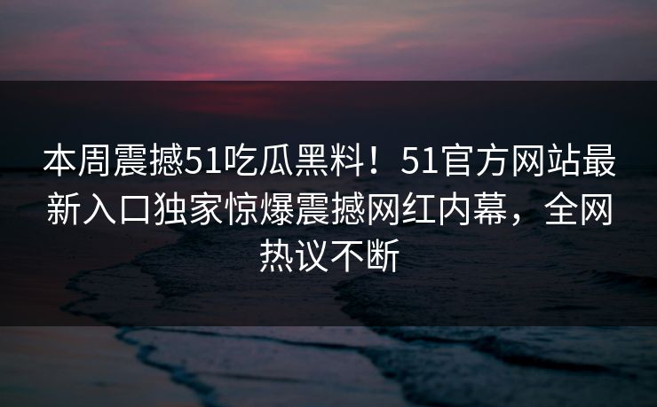 本周震撼51吃瓜黑料！51官方网站最新入口独家惊爆震撼网红内幕，全网热议不断