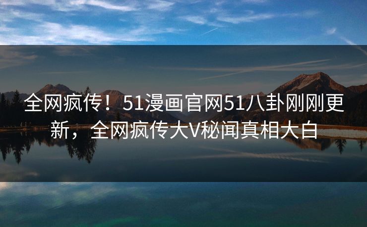 全网疯传！51漫画官网51八卦刚刚更新，全网疯传大V秘闻真相大白
