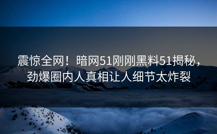 震惊全网！暗网51刚刚黑料51揭秘，劲爆圈内人真相让人细节太炸裂