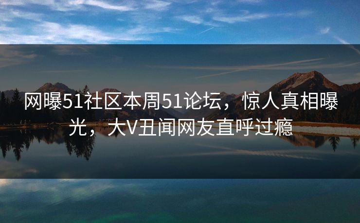 网曝51社区本周51论坛，惊人真相曝光，大V丑闻网友直呼过瘾