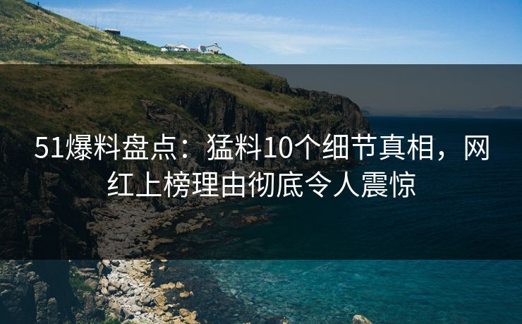 51爆料盘点：猛料10个细节真相，网红上榜理由彻底令人震惊