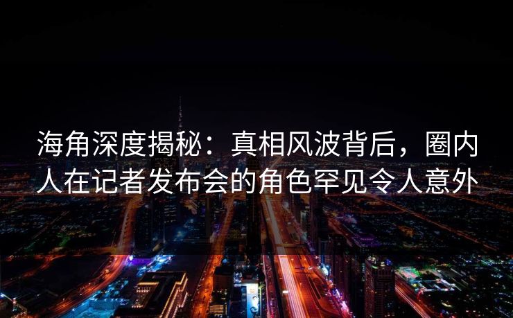 海角深度揭秘：真相风波背后，圈内人在记者发布会的角色罕见令人意外