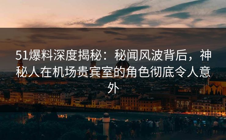 51爆料深度揭秘：秘闻风波背后，神秘人在机场贵宾室的角色彻底令人意外
