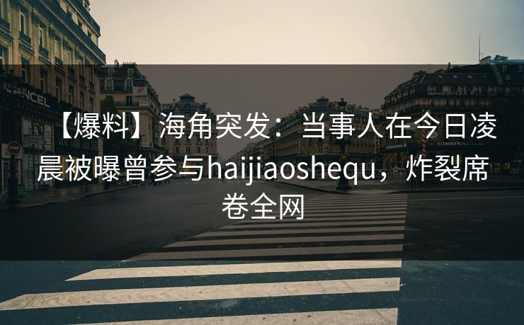 【爆料】海角突发：当事人在今日凌晨被曝曾参与haijiaoshequ，炸裂席卷全网