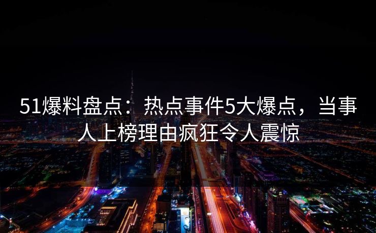 51爆料盘点：热点事件5大爆点，当事人上榜理由疯狂令人震惊