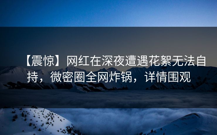 【震惊】网红在深夜遭遇花絮无法自持，微密圈全网炸锅，详情围观