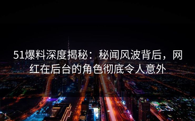 51爆料深度揭秘：秘闻风波背后，网红在后台的角色彻底令人意外