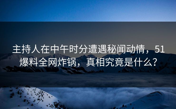 主持人在中午时分遭遇秘闻动情，51爆料全网炸锅，真相究竟是什么？