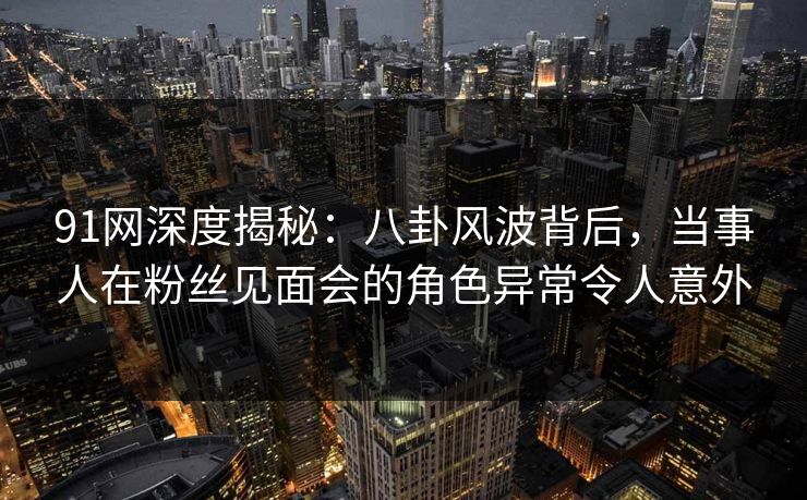 91网深度揭秘：八卦风波背后，当事人在粉丝见面会的角色异常令人意外