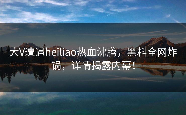 大V遭遇heiliao热血沸腾，黑料全网炸锅，详情揭露内幕！