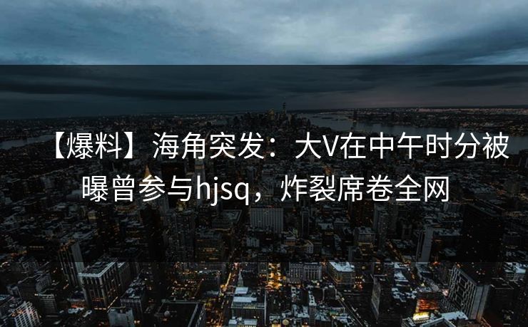 【爆料】海角突发：大V在中午时分被曝曾参与hjsq，炸裂席卷全网